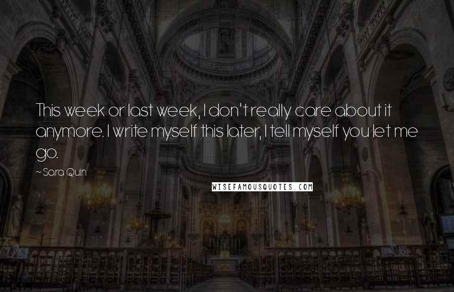 Sara Quin Quotes: This week or last week, I don't really care about it anymore. I write myself this later, I tell myself you let me go.