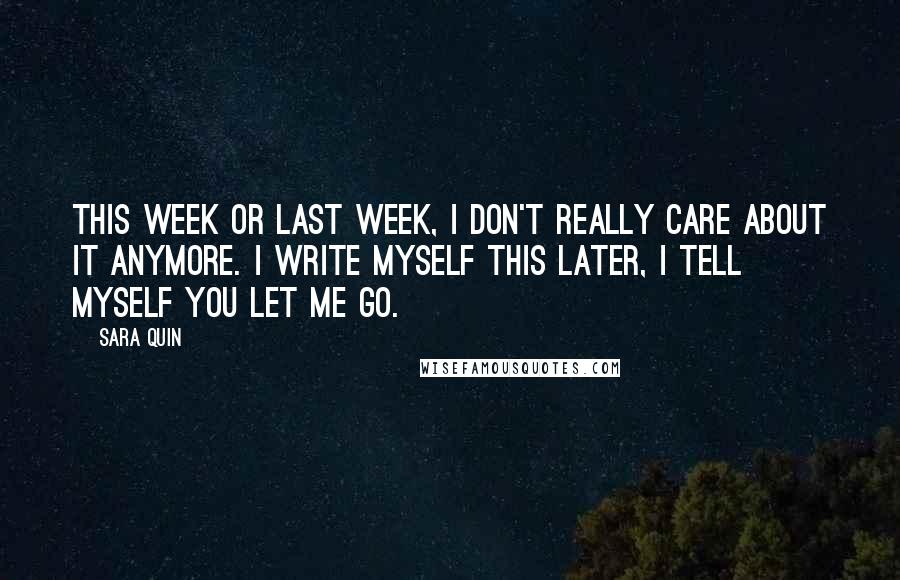 Sara Quin Quotes: This week or last week, I don't really care about it anymore. I write myself this later, I tell myself you let me go.