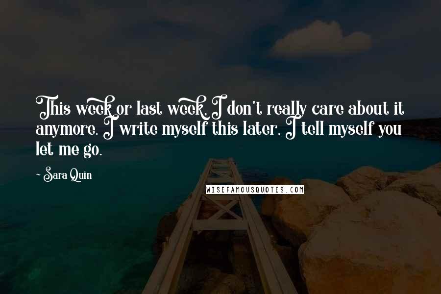 Sara Quin Quotes: This week or last week, I don't really care about it anymore. I write myself this later, I tell myself you let me go.