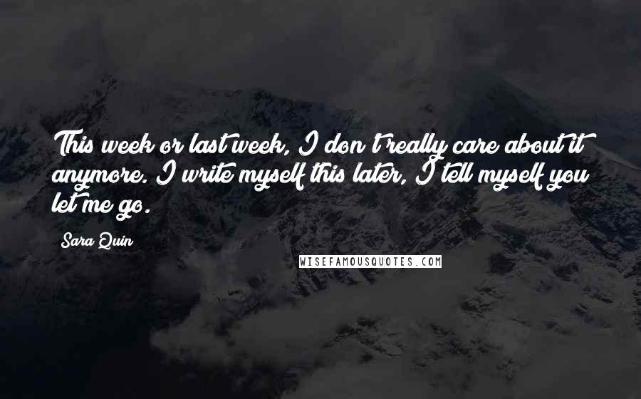 Sara Quin Quotes: This week or last week, I don't really care about it anymore. I write myself this later, I tell myself you let me go.