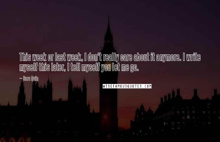 Sara Quin Quotes: This week or last week, I don't really care about it anymore. I write myself this later, I tell myself you let me go.