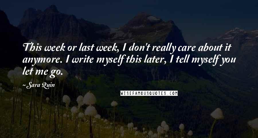 Sara Quin Quotes: This week or last week, I don't really care about it anymore. I write myself this later, I tell myself you let me go.