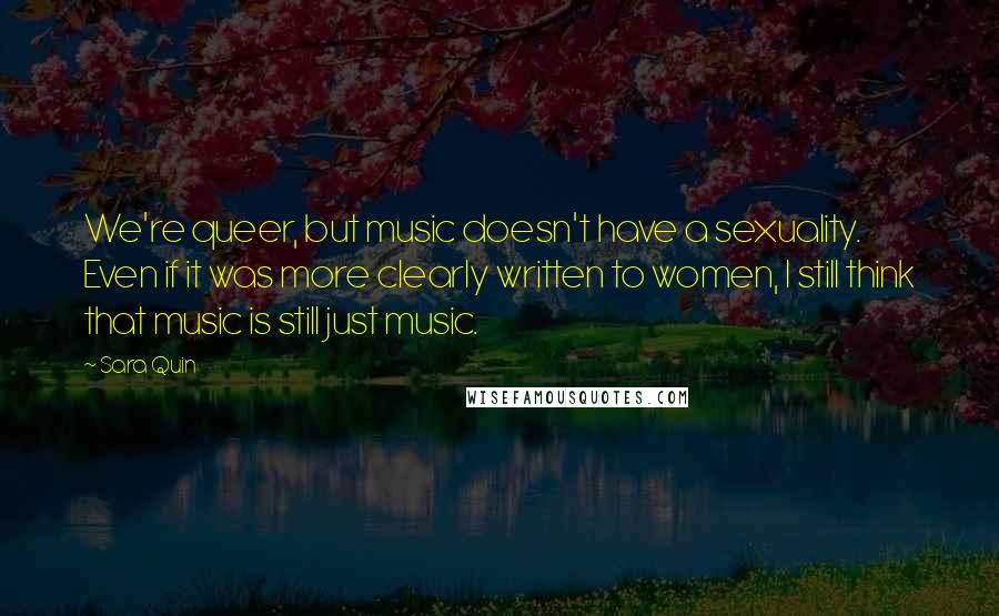 Sara Quin Quotes: We're queer, but music doesn't have a sexuality. Even if it was more clearly written to women, I still think that music is still just music.