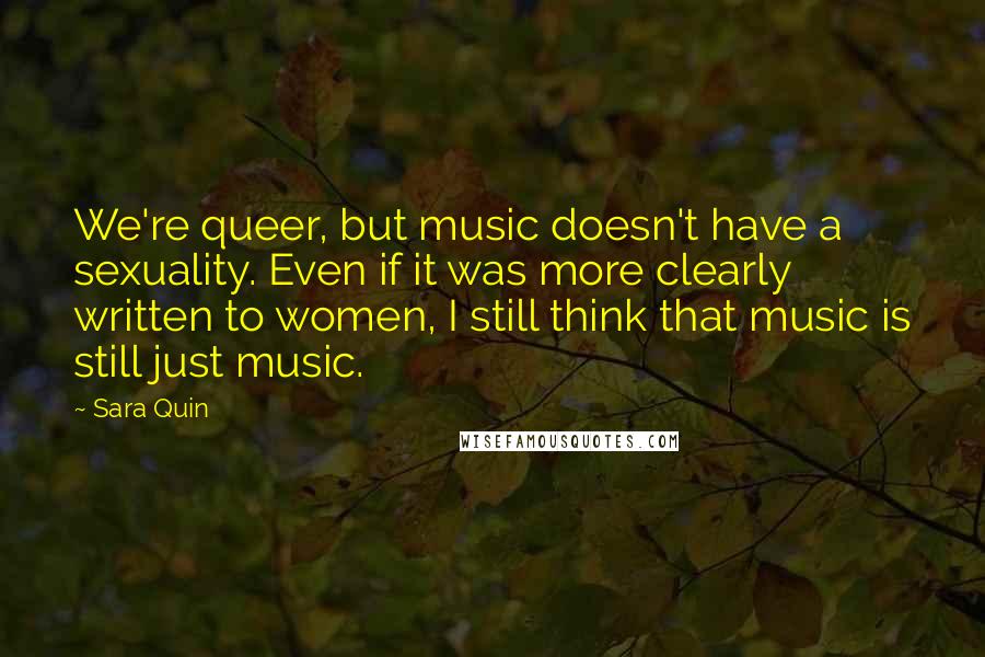 Sara Quin Quotes: We're queer, but music doesn't have a sexuality. Even if it was more clearly written to women, I still think that music is still just music.
