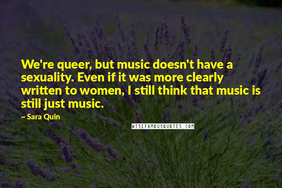 Sara Quin Quotes: We're queer, but music doesn't have a sexuality. Even if it was more clearly written to women, I still think that music is still just music.