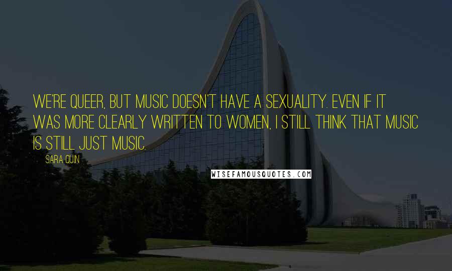 Sara Quin Quotes: We're queer, but music doesn't have a sexuality. Even if it was more clearly written to women, I still think that music is still just music.