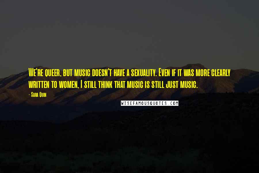 Sara Quin Quotes: We're queer, but music doesn't have a sexuality. Even if it was more clearly written to women, I still think that music is still just music.