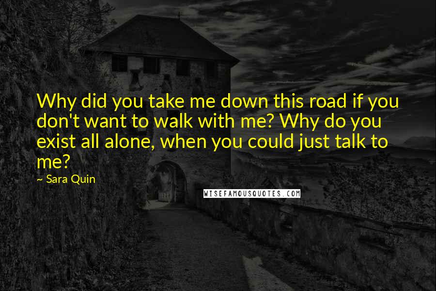 Sara Quin Quotes: Why did you take me down this road if you don't want to walk with me? Why do you exist all alone, when you could just talk to me?