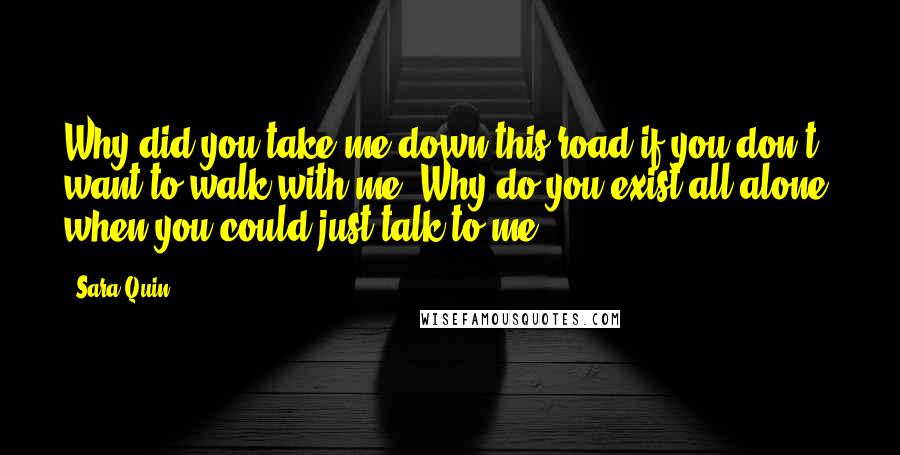 Sara Quin Quotes: Why did you take me down this road if you don't want to walk with me? Why do you exist all alone, when you could just talk to me?