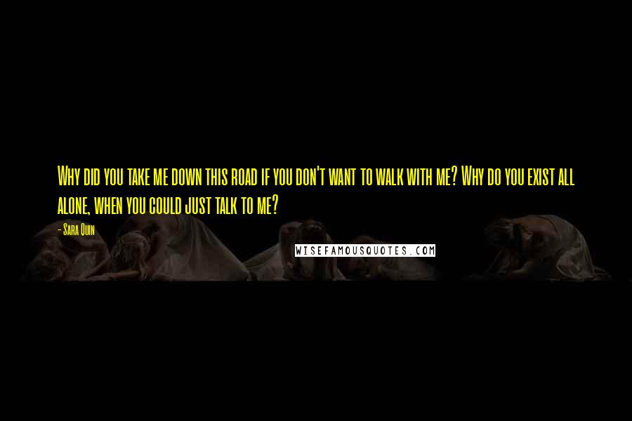 Sara Quin Quotes: Why did you take me down this road if you don't want to walk with me? Why do you exist all alone, when you could just talk to me?