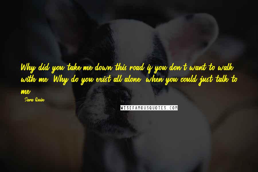 Sara Quin Quotes: Why did you take me down this road if you don't want to walk with me? Why do you exist all alone, when you could just talk to me?