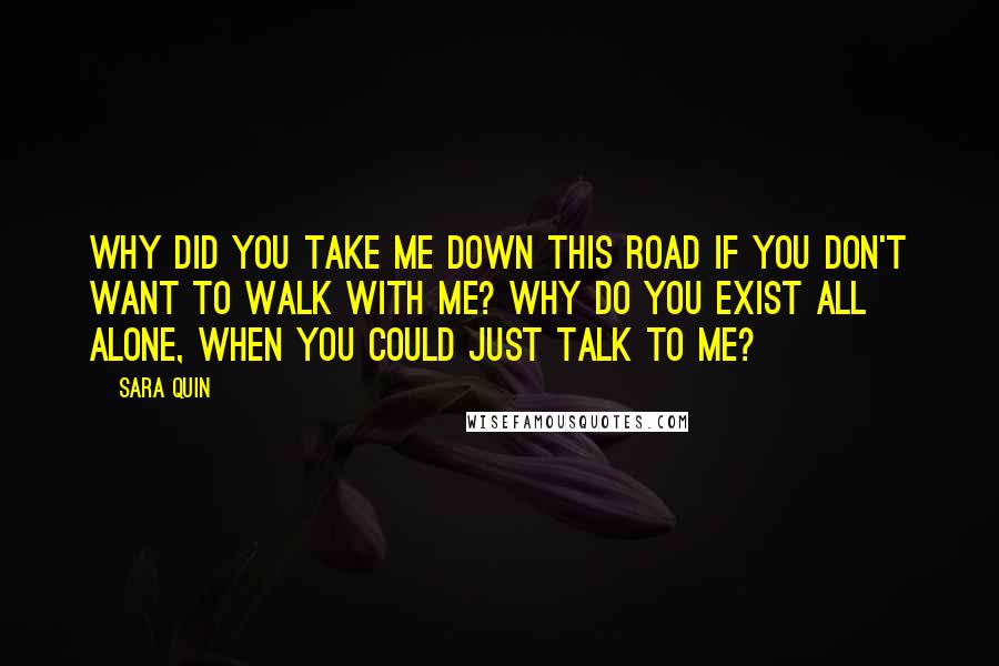 Sara Quin Quotes: Why did you take me down this road if you don't want to walk with me? Why do you exist all alone, when you could just talk to me?