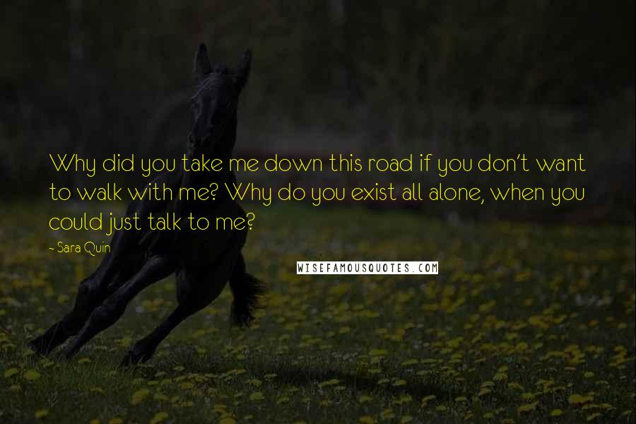 Sara Quin Quotes: Why did you take me down this road if you don't want to walk with me? Why do you exist all alone, when you could just talk to me?