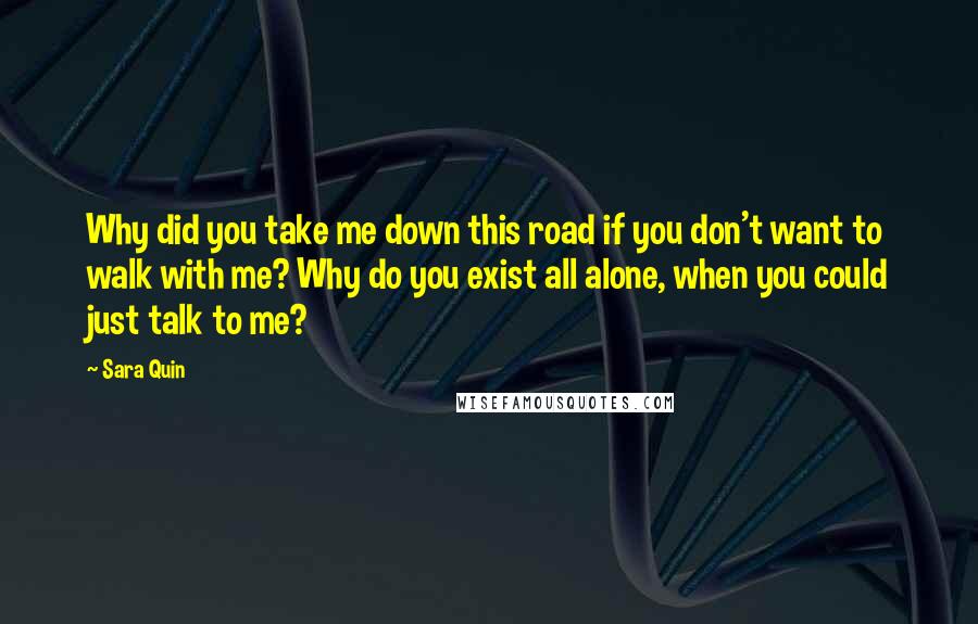 Sara Quin Quotes: Why did you take me down this road if you don't want to walk with me? Why do you exist all alone, when you could just talk to me?