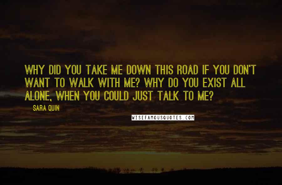 Sara Quin Quotes: Why did you take me down this road if you don't want to walk with me? Why do you exist all alone, when you could just talk to me?