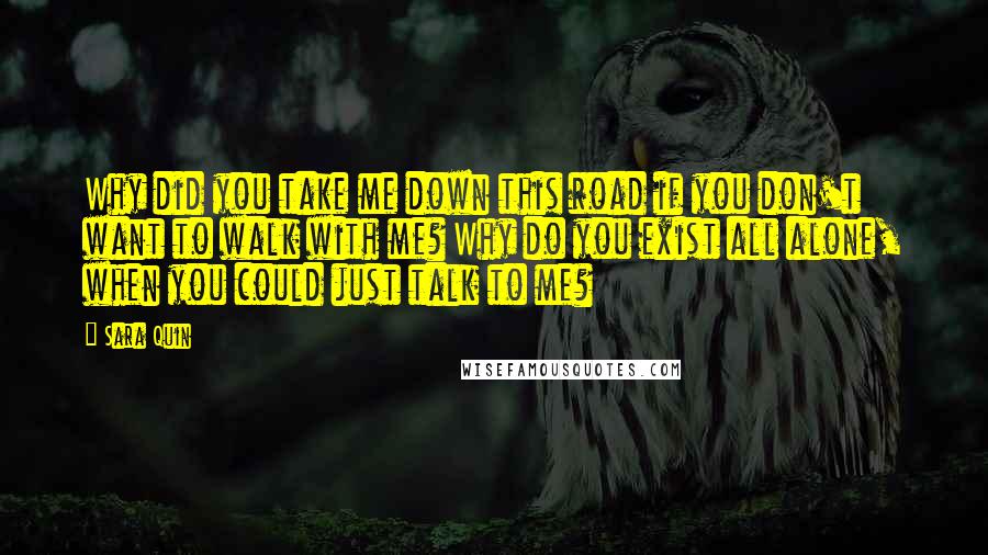 Sara Quin Quotes: Why did you take me down this road if you don't want to walk with me? Why do you exist all alone, when you could just talk to me?