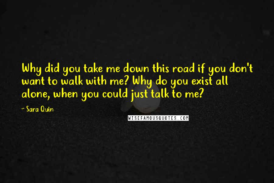 Sara Quin Quotes: Why did you take me down this road if you don't want to walk with me? Why do you exist all alone, when you could just talk to me?