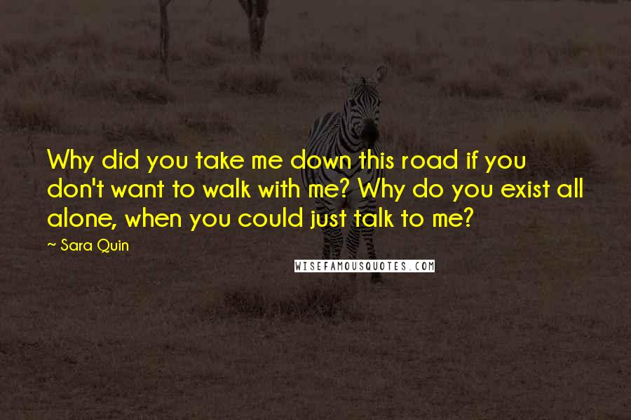 Sara Quin Quotes: Why did you take me down this road if you don't want to walk with me? Why do you exist all alone, when you could just talk to me?