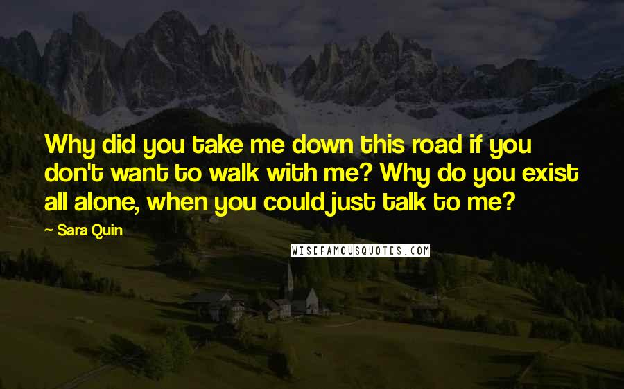 Sara Quin Quotes: Why did you take me down this road if you don't want to walk with me? Why do you exist all alone, when you could just talk to me?