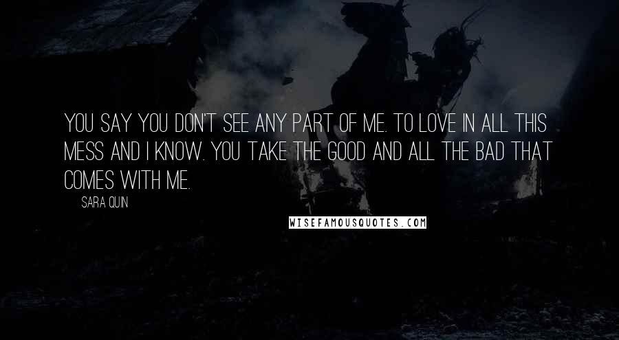 Sara Quin Quotes: You say you don't see any part of me. To love in all this mess and I know. You take the good and all the bad that comes with me.