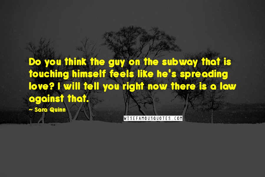 Sara Quinn Quotes: Do you think the guy on the subway that is touching himself feels like he's spreading love? I will tell you right now there is a law against that.