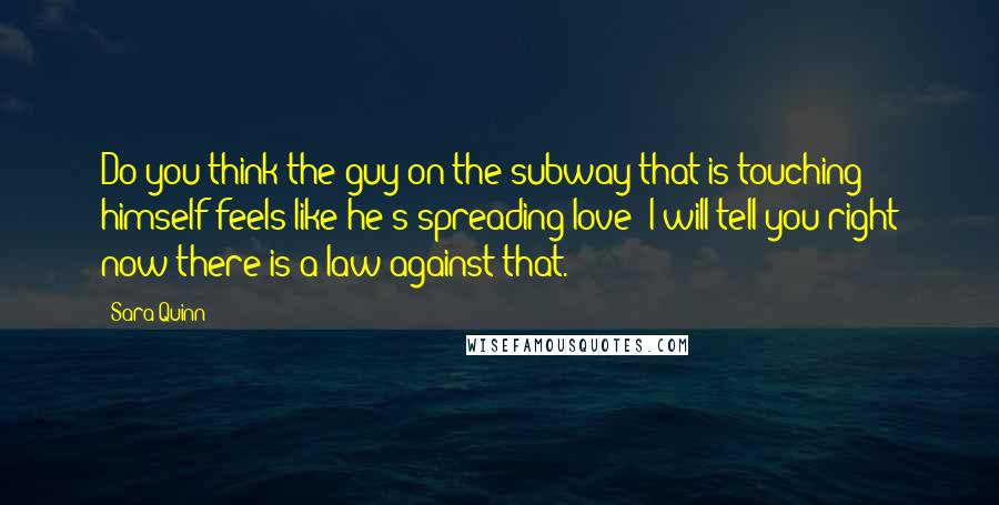 Sara Quinn Quotes: Do you think the guy on the subway that is touching himself feels like he's spreading love? I will tell you right now there is a law against that.