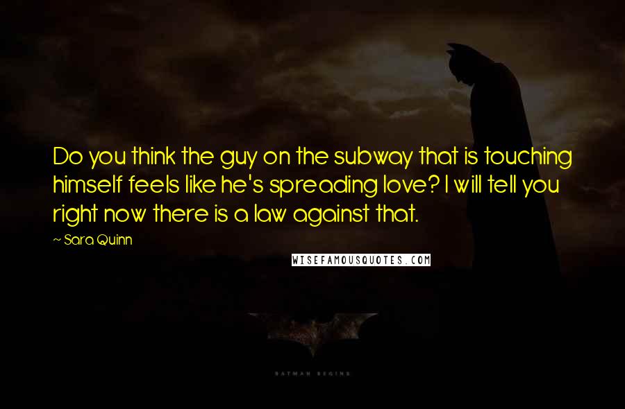 Sara Quinn Quotes: Do you think the guy on the subway that is touching himself feels like he's spreading love? I will tell you right now there is a law against that.