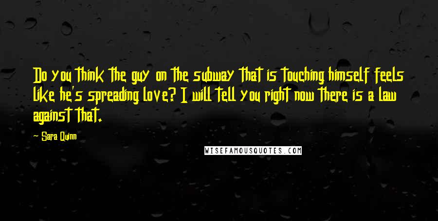 Sara Quinn Quotes: Do you think the guy on the subway that is touching himself feels like he's spreading love? I will tell you right now there is a law against that.