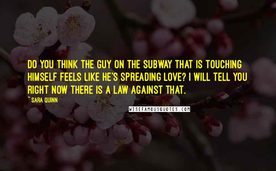 Sara Quinn Quotes: Do you think the guy on the subway that is touching himself feels like he's spreading love? I will tell you right now there is a law against that.