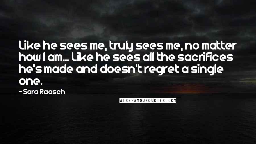 Sara Raasch Quotes: Like he sees me, truly sees me, no matter how I am... Like he sees all the sacrifices he's made and doesn't regret a single one.