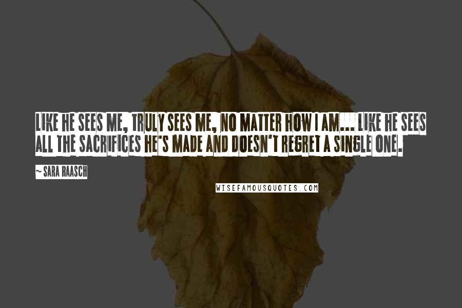Sara Raasch Quotes: Like he sees me, truly sees me, no matter how I am... Like he sees all the sacrifices he's made and doesn't regret a single one.