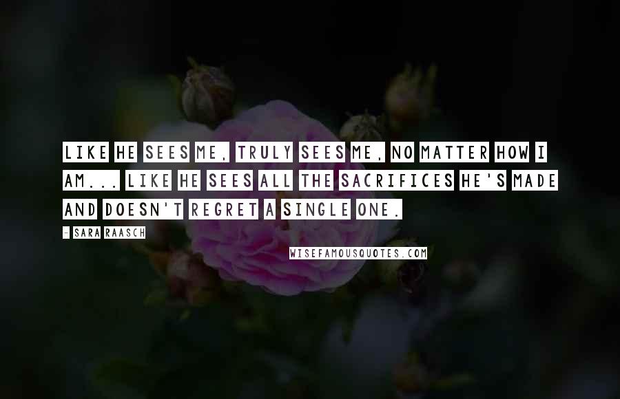 Sara Raasch Quotes: Like he sees me, truly sees me, no matter how I am... Like he sees all the sacrifices he's made and doesn't regret a single one.