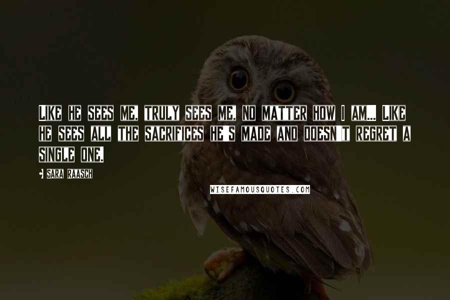 Sara Raasch Quotes: Like he sees me, truly sees me, no matter how I am... Like he sees all the sacrifices he's made and doesn't regret a single one.