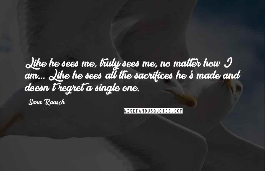 Sara Raasch Quotes: Like he sees me, truly sees me, no matter how I am... Like he sees all the sacrifices he's made and doesn't regret a single one.