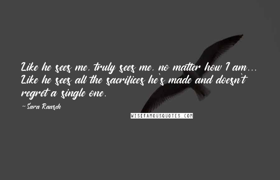 Sara Raasch Quotes: Like he sees me, truly sees me, no matter how I am... Like he sees all the sacrifices he's made and doesn't regret a single one.
