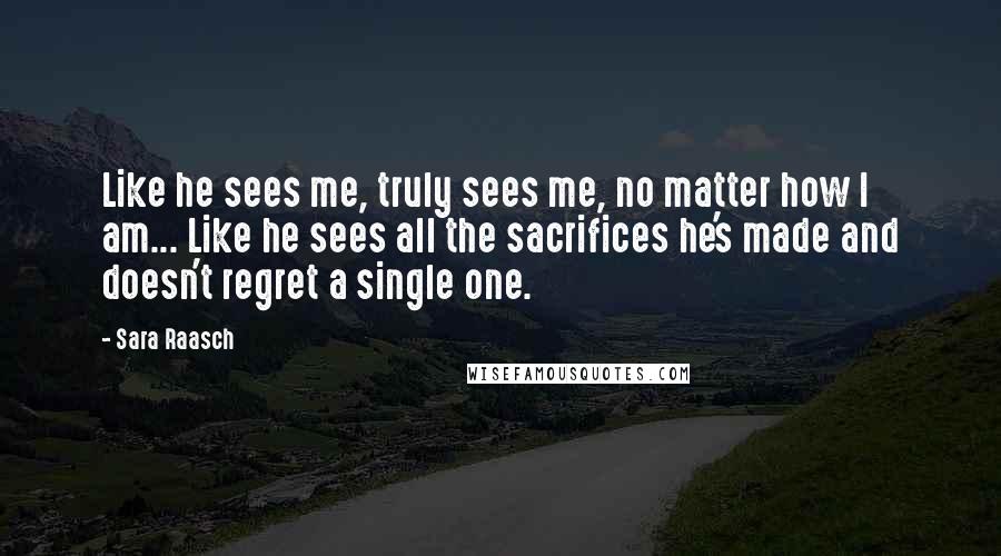 Sara Raasch Quotes: Like he sees me, truly sees me, no matter how I am... Like he sees all the sacrifices he's made and doesn't regret a single one.