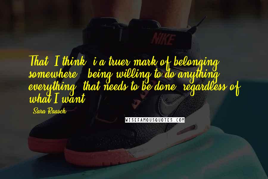 Sara Raasch Quotes: That, I think, i a truer mark of belonging somewhere - being willing to do anything, everything, that needs to be done, regardless of what I want.