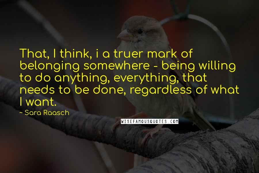 Sara Raasch Quotes: That, I think, i a truer mark of belonging somewhere - being willing to do anything, everything, that needs to be done, regardless of what I want.