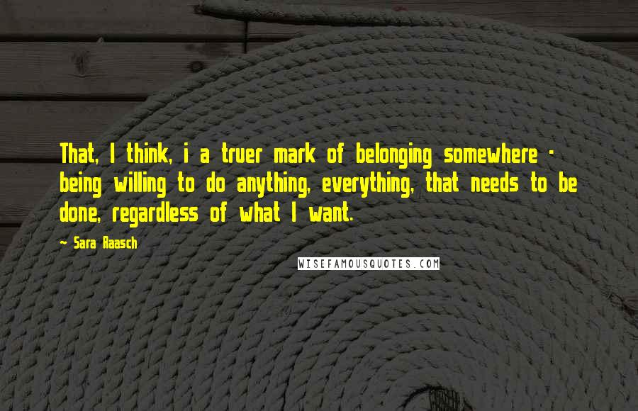Sara Raasch Quotes: That, I think, i a truer mark of belonging somewhere - being willing to do anything, everything, that needs to be done, regardless of what I want.