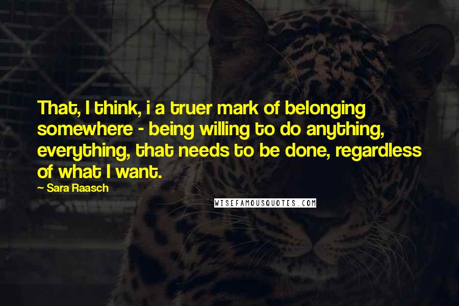 Sara Raasch Quotes: That, I think, i a truer mark of belonging somewhere - being willing to do anything, everything, that needs to be done, regardless of what I want.