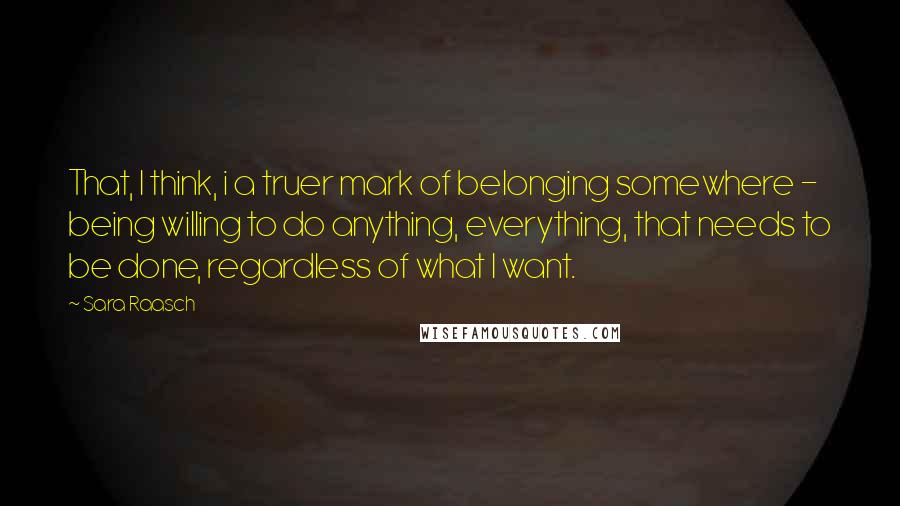 Sara Raasch Quotes: That, I think, i a truer mark of belonging somewhere - being willing to do anything, everything, that needs to be done, regardless of what I want.