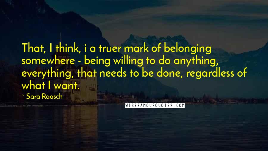 Sara Raasch Quotes: That, I think, i a truer mark of belonging somewhere - being willing to do anything, everything, that needs to be done, regardless of what I want.