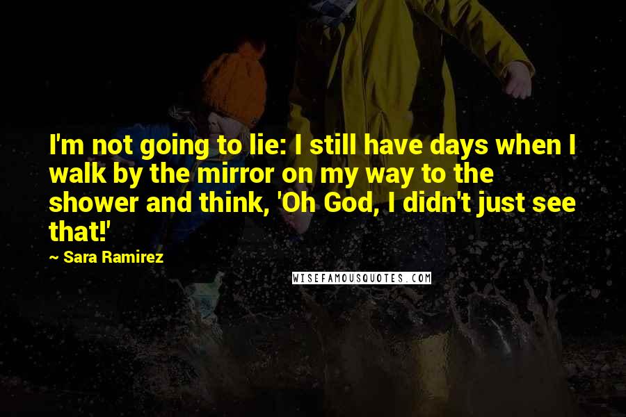 Sara Ramirez Quotes: I'm not going to lie: I still have days when I walk by the mirror on my way to the shower and think, 'Oh God, I didn't just see that!'