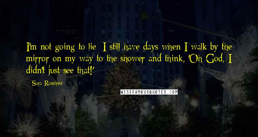 Sara Ramirez Quotes: I'm not going to lie: I still have days when I walk by the mirror on my way to the shower and think, 'Oh God, I didn't just see that!'