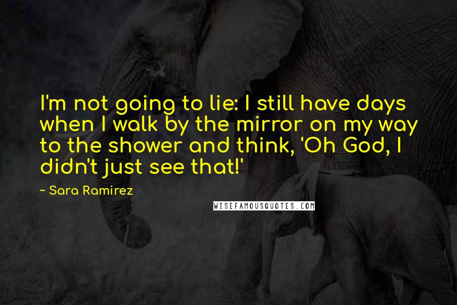 Sara Ramirez Quotes: I'm not going to lie: I still have days when I walk by the mirror on my way to the shower and think, 'Oh God, I didn't just see that!'