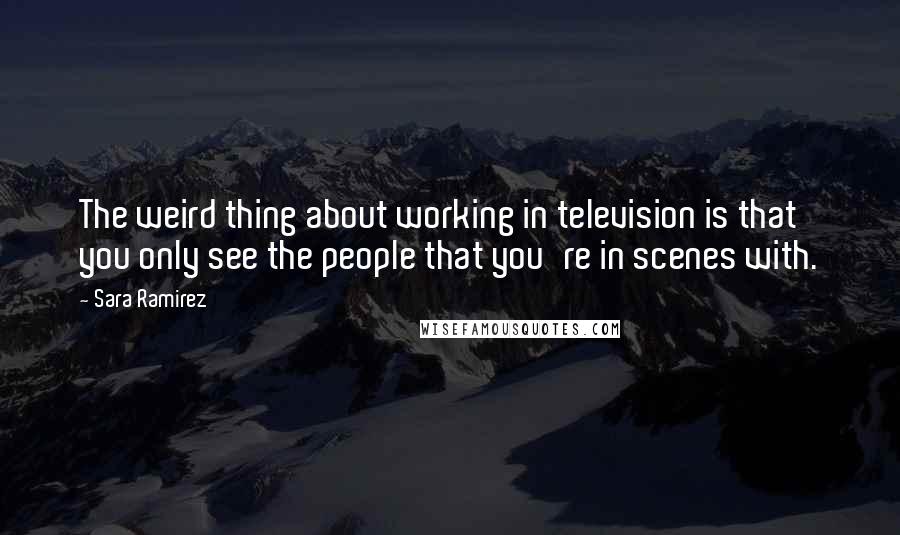 Sara Ramirez Quotes: The weird thing about working in television is that you only see the people that you're in scenes with.