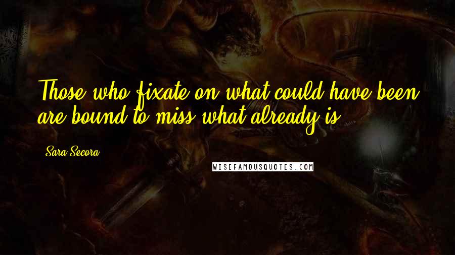 Sara Secora Quotes: Those who fixate on what could have been are bound to miss what already is.