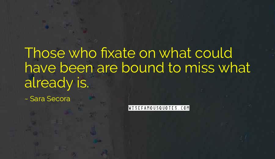 Sara Secora Quotes: Those who fixate on what could have been are bound to miss what already is.