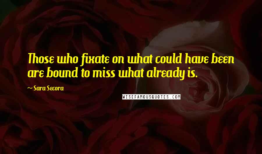 Sara Secora Quotes: Those who fixate on what could have been are bound to miss what already is.