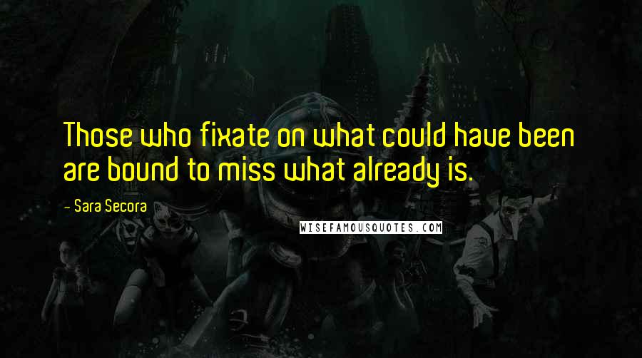 Sara Secora Quotes: Those who fixate on what could have been are bound to miss what already is.